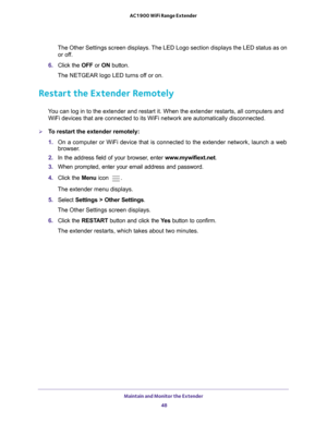 Page 48Maintain and Monitor the Extender 48
AC1900 WiFi Range Extender 
The Other Settings screen displays. The LED Logo section displays the LED status as on 
or off.
6.  Click the  OFF or ON button.
The NETGEAR logo LED turns off or on.
Restart the Extender Remotely
You can log in to the extender and restart it. When the extender restarts\
, all computers and  WiFi devices that are connected to its WiFi network are automatically di\
sconnected.
To restart the extender remotely:
1.  On a computer or WiFi...