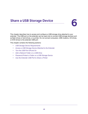 Page 4949
6
6.   Share a USB Storage Device
This chapter describes how to access and configure a USB storage drive attached to your 
extender. The USB port on the extender can be used only to connect USB storage devices such 
as flash drives or hard drives, or a printer. Do not connect computers, USB modems, CD drives, 
or DVD drives to the extender USB port.
This chapter contains the following sections:
•USB Storage Device Requirements
•Access a USB Storage Device Attached to the Extender
•Turn the USB Port...