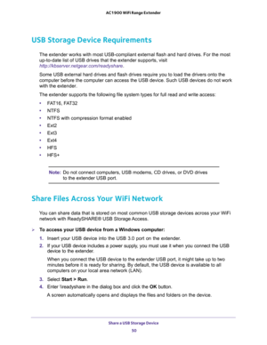 Page 50Share a USB Storage Device 
50 AC1900 WiFi Range Extender 
USB Storage Device Requirements
The extender works with most USB-compliant external flash and hard drives. For the most 
up-to-date list of USB drives that the extender supports, visit 
http://kbserver.netgear.com/readyshare.
Some USB external hard drives and flash drives require you to load the drivers onto the 
computer before the computer can access the USB device. Such USB devices do not work 
with the extender.
The extender supports the...