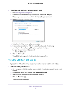 Page 52Share a USB Storage Device 52
AC1900 WiFi Range Extender 
To map the USB device to a Windows network drive: 
1. 
V
isit  www.netgear.com/readyshare .
2.  In the ReadySHARE USB Storage 
 Access pane, click the PC Utility link.
The readyshareconnect.exe file is downloaded to your computer
 .
3.  Launch  readyshareconnect.exe.
4. Select the drive letter to map to the network folder.
5.  If you want to connect to the USB drive as a dif
 ferent user, do the following:
a. Select the Connect using different...