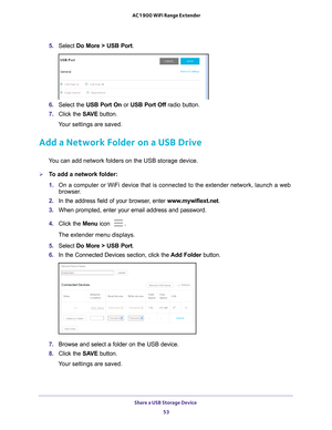 Page 53Share a USB Storage Device 53
 AC1900 WiFi Range Extender
5. 
Select  Do More > USB Port.
6. Select the USB Port On or  USB Port Off radio button.
7.  Click the  SA
 VE button.
Your settings are saved.
Add a Network Folder on a USB Drive
You can add network folders on the USB storage device.
To add a network folder:
1.  On a computer or WiFi device that is connected to the extender network, \
launch a web 
browser

. 
2.  In the address field of your browser
 , enter www.mywifiext.net. 
3.  When...