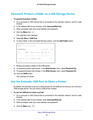 Page 54Share a USB Storage Device 54
AC1900 WiFi Range Extender 
Password-Protect a Folder on a USB Storage Device
To password-protect a folder:
1. 
On a computer or WiFi device that is connected to the extender network, \
launch a web 
browser

. 
2.  In the address field of your browser
 , enter www.mywifiext.net . 
3.  When prompted, enter your email address and password.
4.  Click the  Menu icon 
.
The extender menu displays.
5.  Select  Do More > USB Port.
6.  T
o add a folder, in the Connected Devices...