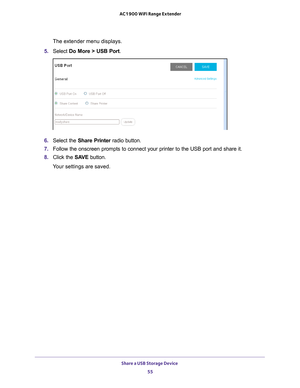 Page 55Share a USB Storage Device 55
 AC1900 WiFi Range Extender
The extender menu displays.
5.  Select  Do More > USB Port.
 
6.  Select the Share Printer radio button.
7.  Follow the onscreen prompts to connect your printer to the USB port and \
share it.
8.  Click the  SA
 VE button.
Your settings are saved. 