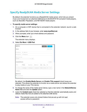 Page 57Use the Extender as a Media Server 57
 AC1900 WiFi Range Extender
Specify ReadyDLNA Media Server Settings
By default, the extender functions as a ReadyDLNA media server, which lets you stream 
music and movies from an attached USB device to DLNA/UPnP AV-compliant media players, 
such as Xbox360, Playstation, and NETGEAR media players.
To specify media server settings: 
1. 
On a computer or WiFi device that is connected to the extender network, \
launch a web 
browser

. 
2.  In the address field of your...