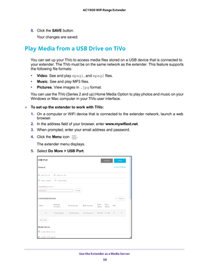 Page 58Use the Extender as a Media Server 58
AC1900 WiFi Range Extender 
8. 
Click the  SAVE button.
Your changes are saved.
Play Media from a USB Drive on TiVo
You can set up your TiVo to access media files stored on a USB device that is connected to  your extender. The TiVo must be on the same network as the extender. This feature supports 
the following file formats:
• V
ideo. See and play mpeg1, and mpeg2 files.
•Music. See and play MP3 files.
• Pictures. V
 iew images in .jpg format.
You can use the TiVo...