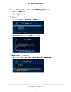 Page 59Use the Extender as a Media Server 59
 AC1900 WiFi Range Extender
6. 
If it is not yet selected, select the  Enable TiVo support check box.
7.  Click the  SA
 VE button.
Your changes are saved.
To play videos:
1.  On the 
 TiVo, select  TiVo Central > My Shows .
2. Go to the bottom of the list and select the EX7000.
To play music or view photos:
1. On the 
 TiVo, select  TiVo Central > Music, Photos, & Showcases . 