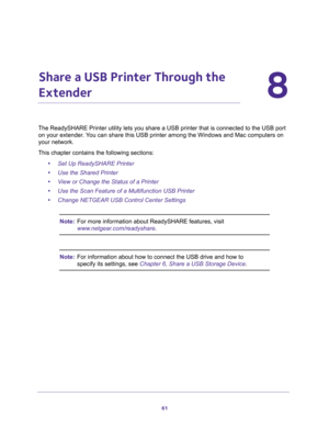 Page 6161
8
8.   Share a USB Printer Through the 
Extender
The ReadySHARE Printer utility lets you share a USB printer that is connected to the USB port 
on your extender. You can share this USB printer among the Windows and Mac computers on 
your network. 
This chapter contains the following sections:
•Set Up ReadySHARE Printer
•Use the Shared Printer
•View or Change the Status of a Printer
•Use the Scan Feature of a Multifunction USB Printer
•Change NETGEAR USB Control Center Settings
Note:For more...