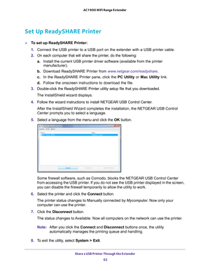 Page 62Share a USB Printer Through the Extender 62
AC1900 WiFi Range Extender 
Set Up ReadySHARE Printer
To set up ReadySHARE Printer:
1. 
Connect the USB printer to a USB port on the extender with a USB printer\
 cable.
2.  On each computer that will share the printer
 , do the following:
a. Install the current USB printer driver software (available from the pri\
nter 
manufacturer).
b.  Download ReadySHARE Printer from  www
 .netgear.com/readyshare.
c.  In the ReadySHARE Printer pane, click the  PC Utility...