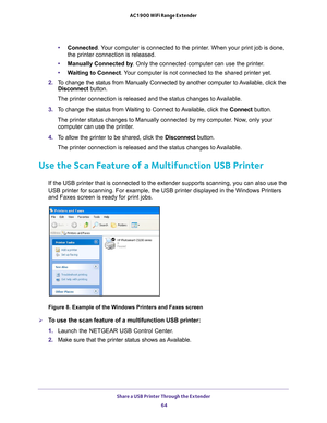 Page 64Share a USB Printer Through the Extender 64
AC1900 WiFi Range Extender 
•
Connected. Your computer is connected to the printer. When your print job is done, 
the printer connection is released.
• Manually Connected by . Only the connected computer can use the printer
 . 
• W
aiting to Connect . Your computer is not connected to the shared printer yet. 
2.  T
o change the status from Manually Connected by another computer to Available, click the 
Disconnect button.
The printer connection is released and...