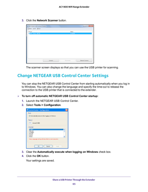 Page 65Share a USB Printer Through the Extender 65
 AC1900 WiFi Range Extender
3. 
Click the Network Scanner button. 
The scanner screen displays so that you can use the USB printer for scan\
ning.
Change NETGEAR USB Control Center Settings
You can stop the NETGEAR USB Control Center from starting automatically w\
hen you log in 
to Windows. You can also change the language and specify the time-out to release the \
connection to the USB printer that is connected to the extender.
To turn off automatic NETGEAR...