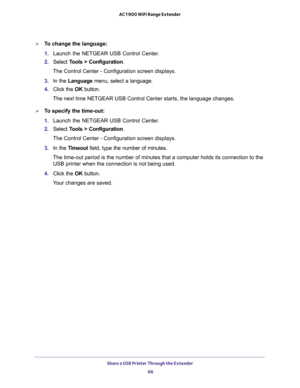 Page 66Share a USB Printer Through the Extender 
66 AC1900 WiFi Range Extender 
To change the language:
1. Launch the NETGEAR USB Control Center.
2. Select Tools > Configuration.
The Control Center - Configuration screen displays.
3. In the Language menu, select a language.
4. Click the OK button.
The next time NETGEAR USB Control Center starts, the language changes.
To specify the time-out:
1. Launch the NETGEAR USB Control Center.
2. Select Tools > Configuration.
The Control Center - Configuration screen...