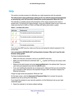 Page 68FAQs and Troubleshooting 68
AC1900 WiFi Range Extender 
FAQs
This section provides answers for difficulties you might experience with the extender.
The web browser setup guide keeps asking me for my network password (pa\
ssphrase) 
or security key
 , and I am sure that I entered the correct password. What can I do?
The extender is probably placed at the borderline of the range covered b\
y the router or  access point. 
 To improve your signal strength, move your extender closer to your router\
 and 
make...