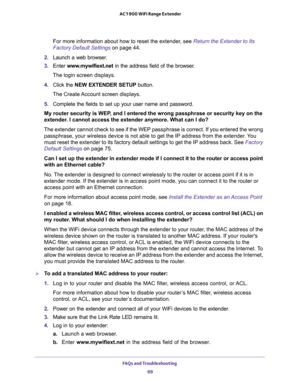 Page 69FAQs and Troubleshooting 
69  AC1900 WiFi Range Extender
For more information about how to reset the extender, see Return the Extender to Its 
Factory Default Settings on page 44.
2. Launch a web browser.
3. Enter www.mywifiext.net in the address field of the browser.
The login screen displays.
4. Click the NEW EXTENDER SETUP button.
The Create Account screen displays.
5. Complete the fields to set up your user name and password.
My router security is WEP, and I entered the wrong passphrase or security...