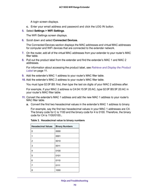 Page 70FAQs and Troubleshooting 
70 AC1900 WiFi Range Extender 
A login screen displays.
c. Enter your email address and password and click the LOG IN button.
5. Select Settings > WiFi Settings.
The WiFi Settings screen displays.
6. Scroll down and select Connected Devices.
The Connected Devices section displays the MAC addresses and virtual MAC addresses 
for computer and WiFi devices that are connected to the extender network.
7. On the router, add all of the virtual MAC addresses from your extender to your...