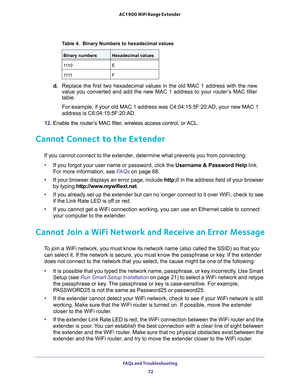 Page 72FAQs and Troubleshooting 
72 AC1900 WiFi Range Extender 
d. Replace the first two hexadecimal values in the old MAC 1 address with the new 
value you converted and add the new MAC 1 address to your router’s MAC filter 
table.
For example, if your old MAC 1 address was C4:04:15:5F:20:AD, your new MAC 1 
address is C6:04:15:5F:20:AD.
12. Enable the router’s MAC filter, wireless access control, or ACL.
Cannot Connect to the Extender
If you cannot connect to the extender, determine what prevents you from...