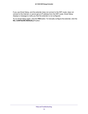 Page 73FAQs and Troubleshooting 
73  AC1900 WiFi Range Extender
If you use Smart Setup, and the extender does not connect to the WiFi router, does not 
connect to the Internet, or cannot get an IP address from the WiFi router, Smart Setup 
displays a message to notify you that the extender is not configured.
To run Smart Setup again, click the YES button. To manually configure the extender, click the 
NO, CONFIGURE MANUALLY button. 