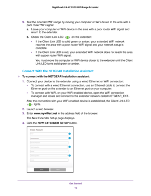 Page 12Get Started 12
Nighthawk X4 AC2200 WiFi Range Extender 
9. 
Test the extended WiFi range by moving your computer or WiFi device to th\
e area with a 
poor router WiFi signal:
a. Leave your computer or WiFi device in the area with a poor router WiFi s\
ignal and 
return to the extender

.
b.  Check the Client Link LED 
 on the extender: 
• If the Client Link LED is solid green or amber
 , your extended WiFi network 
reaches the area with a poor router WiFi signal and your network setup i\
s 
complete.
•...
