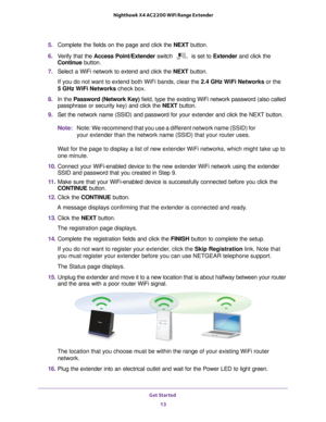 Page 13Get Started 13
 Nighthawk X4 AC2200 WiFi Range Extender
5. 
Complete the fields on the page and click the  NEXT button.
6.  V
erify that the  Access Point/Extender  switch  is set to Extender and click the 
Continue  button.
7.  Select a WiFi network to extend and click the  NEXT button.
If you do not want to extend both WiFi bands, clear the 2.4 GHz W
 iFi Networks or the  
5 GHz WiFi Networks check box.
8.  In the Password (Network Key)  field, type the existing WiFi network password (also called...