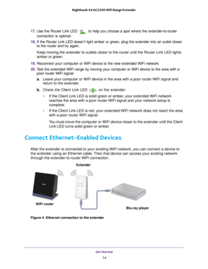 Page 14Get Started 14
Nighthawk X4 AC2200 WiFi Range Extender 
17. 
Use the Router Link LED  to help you choose a spot where the extender-to-router 
connection is optimal.
18.  If the Router Link LED doesn’t light amber or green, plug the extende\
r into an outlet closer 
to the router and try again.
Keep moving the extender to outlets closer to the router until the Route\
r Link LED lights 
amber or green.
19.  Reconnect your computer or WiFi device to the new extended WiFi network.\
20.  T
est the extended...