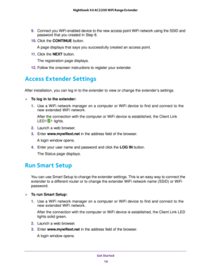 Page 16Get Started 16
Nighthawk X4 AC2200 WiFi Range Extender 
9. 
Connect you WiFi-enabled device to the new access point WiFi network usi\
ng the SSID and 
password that you created in Step 8.
10.  Click the  CONTINUE button.
A page displays that says you successfully created an access point.
11.  Click the  NEXT button.
The registration page displays.
12.  Follow the onscreen instructions to register your extender
 .
Access Extender Settings
After installation, you can log in to the extender to view or...