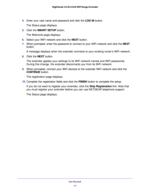 Page 17Get Started 
17  Nighthawk X4 AC2200 WiFi Range Extender
4. Enter your user name and password and click the LOG IN button.
The Status page displays.
5. Click the SMART SETUP button.
The Welcome page displays.
6. Select your WiFi network and click the NEXT button.
7. When prompted, enter the password to connect to your WiFi network and click the NEXT 
button.
A message displays when the extender connects to your existing router’s WiFi network.
8. Click the NEXT button.
The extender applies your settings...