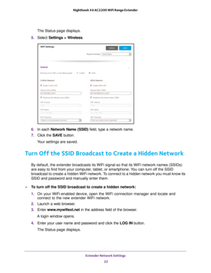 Page 22Extender Network Settings 22
Nighthawk X4 AC2200 WiFi Range Extender 
The Status page displays.
5.  Select  Settings > W
 ireless.
6. In each Network Name (SSID)  field, type a network name.
7.  Click the  SA
 VE button.
Your settings are saved.
Turn Off the SSID Broadcast to Create a Hidden Network
By default, the extender broadcasts its WiFi signal so that its WiFi net\
work names (SSIDs) 
are easy to find from your computer, tablet, or smartphone. You can turn off the SSID 
broadcast to create a...