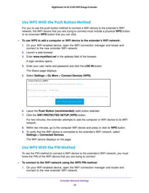 Page 26Extender Network Settings 26
Nighthawk X4 AC2200 WiFi Range Extender 
Use WPS With the Push Button Method
For you to use the push button method to connect a WiFi device to the ex\
tender’s WiFi 
network, the WiFi device that you are trying to connect must include a p\
hysical WPS button 
or an onscreen WPS button that you can click.
To use WPS to add a computer or WiFi device to the extender’s WiFi network:
1. 
On your WiFi-enabled device, open the WiFi connection manager and locate\
 and 
connect to...