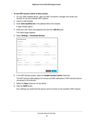 Page 28Extender Network Settings 28
Nighthawk X4 AC2200 WiFi Range Extender 
To use WiFi access control to deny access:
1. 
On your WiFi-enabled device, open the WiFi connection manager and locate\
 and 
connect to the new extender WiFi network.
2.  Launch a web browser
 .
3.  Enter  www
 .mywifiext.net in the address field of the browser.
A login window opens.
4.  Enter your user name and password and click the  LOG IN button.
The Status page displays.
5.  Select  Settings > Connected Devices .
6. In the WiFi...