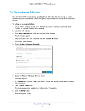 Page 29Extender Network Settings 29
 Nighthawk X4 AC2200 WiFi Range Extender
Set Up an Access Schedule
You can control WiFi access during specific periods of the day. You can set up an access 
schedule that prevents Internet access through the extender network base\
d on the times that 
you set.
To set up an access schedule:
1.  On your WiFi-enabled device, open the WiFi connection manager and locate\
 and 
connect to the new extender WiFi network.
2.  Launch a web browser
 .
3.  Enter  www
 .mywifiext.net in...