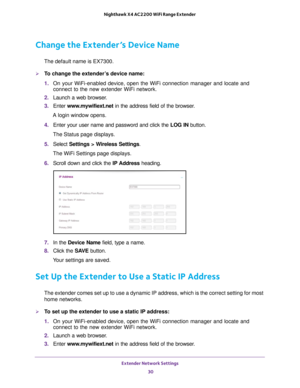 Page 30Extender Network Settings 30
Nighthawk X4 AC2200 WiFi Range Extender 
Change the Extender’s Device Name
The default name is EX7300.
To change the extender’s device name:
1. 
On your WiFi-enabled device, open the WiFi connection manager and locate\
 and 
connect to the new extender WiFi network.
2.  Launch a web browser
 .
3.  Enter  www
 .mywifiext.net in the address field of the browser.
A login window opens.
4.  Enter your user name and password and click the  LOG IN button.
The Status page displays....