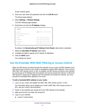 Page 31Extender Network Settings 31
 Nighthawk X4 AC2200 WiFi Range Extender
A login window opens.
4.  Enter your user name and password and click the  LOG IN button.
The Status page displays.
5.  Select  Settings > W
 ireless Settings.
The WiFi Settings page displays.
6.  Scroll down and click the  IP Address heading.
By default, the Dynamically get IP Address From Router radio button is selected.
7.  Select the Use Static IP 
 Address radio button.
8.  Complete the fields to specify the IP network IP...