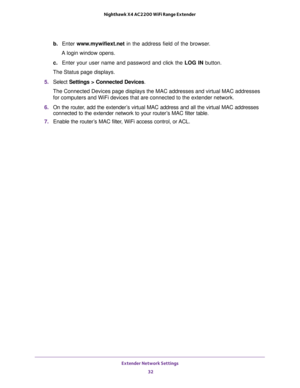 Page 32Extender Network Settings 
32 Nighthawk X4 AC2200 WiFi Range Extender 
b. Enter www.mywifiext.net in the address field of the browser.
A login window opens.
c. Enter your user name and password and click the LOG IN button.
The Status page displays.
5. Select Settings > Connected Devices.
The Connected Devices page displays the MAC addresses and virtual MAC addresses 
for computers and WiFi devices that are connected to the extender network.
6. On the router, add the extender’s virtual MAC address and all...