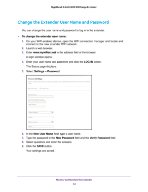 Page 34Monitor and Maintain the Extender 34
Nighthawk X4 AC2200 WiFi Range Extender 
Change the Extender User Name and Password
You can change the user name and password to log in to the extender.
To change the extender user name:
1. 
On your WiFi-enabled device, open the WiFi connection manager and locate\
 and 
connect to the new extender WiFi network.
2.  Launch a web browser
 .
3.  Enter  www
 .mywifiext.net in the address field of the browser.
A login window opens.
4.  Enter your user name and password...