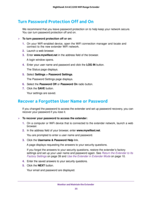 Page 35Monitor and Maintain the Extender 
35  Nighthawk X4 AC2200 WiFi Range Extender
Turn Password Protection Off and On
We recommend that you leave password protection on to help keep your network secure. 
You can turn password protection off and on.
To turn password protection off or on:
1. On your WiFi-enabled device, open the WiFi connection manager and locate and 
connect to the new extender WiFi network.
2. Launch a web browser.
3. Enter www.mywifiext.net in the address field of the browser.
A login...