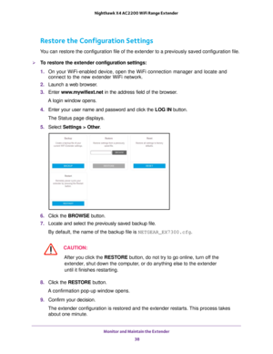 Page 38Monitor and Maintain the Extender 38
Nighthawk X4 AC2200 WiFi Range Extender 
Restore the Configuration Settings
You can restore the configuration file of the extender to a previously sa\
ved configuration file.
To restore the extender 
configuration settings:
1.  On your WiFi-enabled device, open the WiFi connection manager and locate\
 and 
connect to the new extender WiFi network.
2.  Launch a web browser
 .
3.  Enter  www
 .mywifiext.net in the address field of the browser.
A login window opens.
4....