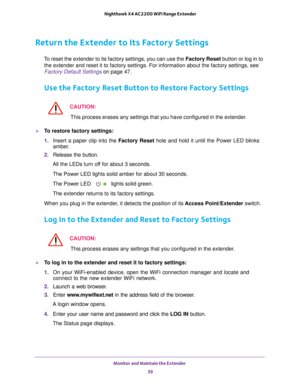 Page 39Monitor and Maintain the Extender 39
 Nighthawk X4 AC2200 WiFi Range Extender
Return the Extender to Its Factory Settings
To reset the extender to its factory settings, you can use the 
Factory Reset button or log in to 
the extender and reset it to factory settings. For information about the\
 factory settings, see 
Factory Default Settings on page  47.
Use the Factory Reset Button to Restore Factory Settings
CAUTION:
This process erases any settings that you have configured in the extende\
r.
To...