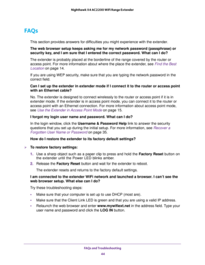 Page 44FAQs and Troubleshooting 
44 Nighthawk X4 AC2200 WiFi Range Extender 
FAQs
This section provides answers for difficulties you might experience with the extender.
The web browser setup keeps asking me for my network password (passphrase) or 
security key, and I am sure that I entered the correct password. What can I do?
The extender is probably placed at the borderline of the range covered by the router or 
access point. For more information about where the place the extender, see 
Find the Best 
Location...
