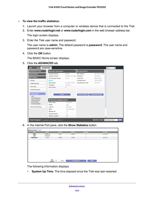 Page 101Administration 101
 Trek N300 Travel Router and Range Extender PR2000
To view the traffic statistics:
1. 
Launch your browser from a computer or wireless device that is connected\
 to the T
 rek.
2.  Enter  www
 .routerlogin.net  or www.routerlogin.com in the web browser address bar.
The login screen displays.
3.  Enter the T
 rek user name and password.
The user name is  admin. 
 The default password is password. The user name and 
password are case-sensitive.
4.  Click the  OK button.
The BASIC Home...