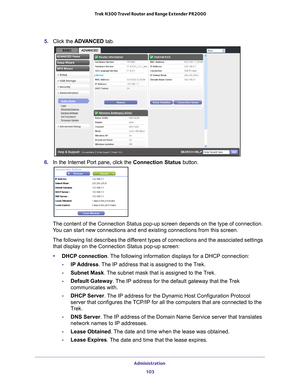 Page 103Administration 103
 Trek N300 Travel Router and Range Extender PR2000
5. 
Click the  ADVANCED  tab.
6. In the Internet Port pane, click the Connection Status button.
The content of the Connection Status pop-up screen depends on the type o\
f connection. 
You can start new connections and end existing connections from this scre\
en.
The following list describes the different types of connections and the associated settings 
that display on the Connection Status pop-up screen:
• DHCP connection. 
 The...