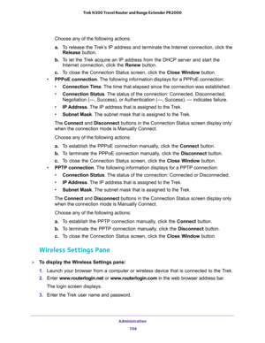 Page 104Administration 
104 Trek N300 Travel Router and Range Extender PR2000 
Choose any of the following actions:
a. To release the Trek’s IP address and terminate the Internet connection, click the 
Release button.
b. To let the Trek acquire an IP address from the DHCP server and start the 
Internet connection, click the Renew button.
c. To close the Connection Status screen, click the Close Window button.
•PPPoE connection. The following information displays for a PPPoE connection:
•Connection Time. The time...