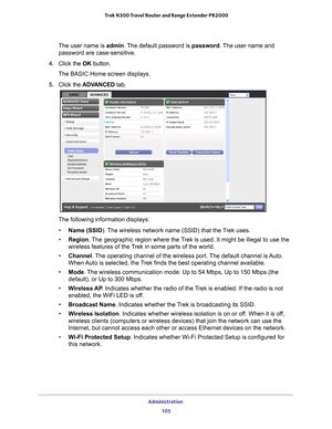 Page 105Administration 105
 Trek N300 Travel Router and Range Extender PR2000
The user name is 
admin. The default password is password. The user name and 
password are case-sensitive.
4.  Click the  OK button.
The BASIC Home screen displays.
5.  Click the  ADV
 ANCED tab.
The following information displays:
• Name (SSID). 
 The wireless network name (SSID) that the Trek uses.
• Region . 
 The geographic region where the Trek is used. It might be illegal to use the 
wireless features of the Trek in some parts of...