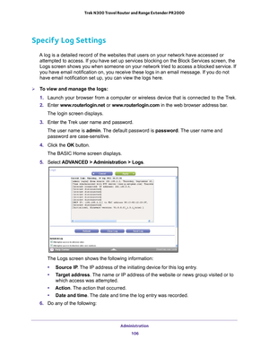 Page 106Administration 106
Trek N300 Travel Router and Range Extender PR2000 
Specify Log Settings
A log is a detailed record of the websites that users on your network ha\
ve accessed or 
attempted to access. If you have set up services blocking on the Block S\
ervices screen, the 
Logs screen shows you when someone on your network tried to access a blo\
cked service. If 
you have email notification on, you receive these logs in an email messa\
ge. If you do not 
have email notification set up, you can view the...