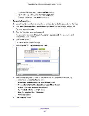 Page 107Administration 107
 Trek N300 Travel Router and Range Extender PR2000
•
To refresh the log screen, click the  Refresh button.
• T
o clear the log entries, click the Clear Log button.
•T
o email the log, click the Send Log button.
To specify log settings:
1.  Launch your browser from a computer or wireless device that is connected\
 to the T
 rek.
2.  Enter  www
 .routerlogin.net  or www.routerlogin.com in the web browser address bar.
The login screen displays.
3.  Enter the T
 rek user name and...