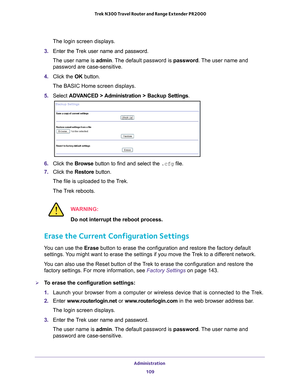 Page 109Administration 109
 Trek N300 Travel Router and Range Extender PR2000
The login screen displays.
3.  Enter the T
 rek user name and password.
The user name is  admin. 
 The default password is password. The user name and 
password are case-sensitive.
4.  Click the  OK button.
The BASIC Home screen displays.
5.  Select  ADV
 ANCED > Administration >  Backup Settings .
6. Click the  Browse button to find and select the .cfg file. 
7.  Click the  Restore button.
The file is uploaded to the Trek.
The Trek...