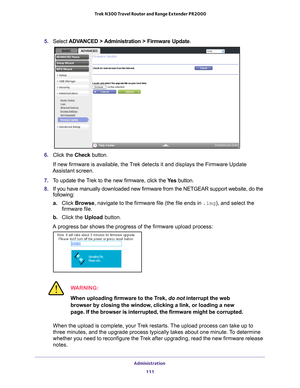 Page 111Administration 111
 Trek N300 Travel Router and Range Extender PR2000
5. 
Select  ADVANCED > Administration > Firmware Update .
6. Click the  Check button.
If new firmware is available, the Trek detects it and displays the Firmware Update 
Assistant screen.
7.  T
o update the Trek to the new firmware, click the  Ye s button.
8.  If you have manually downloaded new firmware from the NETGEAR support we\
bsite, do the 
following:
a. Click Browse, navigate to the firmware file (the file ends in .img), and...