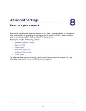 Page 112112
8
8.   Advanced Settings
Fine-tune your network
This chapter describes the advanced features of your Trek. This information is for users with a 
solid understanding of networking concepts who want to set up the Trek for unique situations 
such as remote access from the Internet by IP or domain name. 
The chapter includes the following sections:
•Advanced Wireless Settings 
•Dynamic DNS 
•Static Routes 
•Remote Management 
•Universal Plug and Play 
•Traffic Meter 
For added security, you can set up...