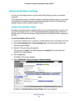 Page 113Advanced Settings 113
 Trek N300 Travel Router and Range Extender PR2000
Advanced Wireless Settings
You can turn the wireless radio on and off, specify WPS settings, and set up a wireless 
access list.
The Fragmentation Length, CTS/RTS Threshold, and Preamble Mode options in this screen  are reserved for wireless testing and advanced configuration only
 . Do not change these 
settings unless you have a specific reason to do so.
Control the Wireless Radio
By default, the wireless radio is enabled so that...