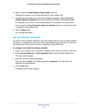 Page 114Advanced Settings 
114 Trek N300 Travel Router and Range Extender PR2000 
6. Select or clear the Enable Wireless Router Radio check box.
Clearing this check box turns off the WiFi feature of the wireless Trek. 
7. To specify the times when you do not need a wireless connection, select the Turn off 
wireless signal by schedule check box and enter the information in the fields provided. 
For example, you could turn off the wireless signal for the weekend if you leave town.
You can select the Turn off...