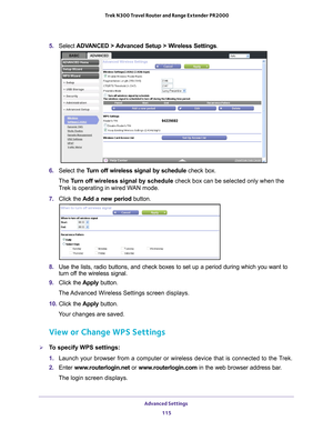 Page 115Advanced Settings 115
 Trek N300 Travel Router and Range Extender PR2000
5. 
Select  ADVANCED > Advanced Setup > Wireless Settings .
6. Select the Turn off wireless signal by schedule  check box.
The  T
urn off wireless signal by schedule check box can be selected only when the 
Trek is operating in wired WAN mode.
7.  Click the  Add a new period  button.
8. Use the lists, radio buttons, and check boxes to set up a period during \
which you want to 
turn off the wireless signal.
9.  Click the  Apply...