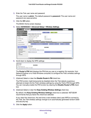 Page 116Advanced Settings 116
Trek N300 Travel Router and Range Extender PR2000 
3. 
Enter the Trek user name and password.
The user name is  admin. 
 The default password is password . The user name and 
password are case-sensitive.
4.  Click the  OK button.
The BASIC Home screen displays.
5.  Select  ADV
 ANCED > Advanced Setup > Wireless Settings.
6. Scroll down to display the WPS settings:
The Router’s PIN field displays the PIN that you use on a registrar (for example, from \
Network Explorer on a Vista...